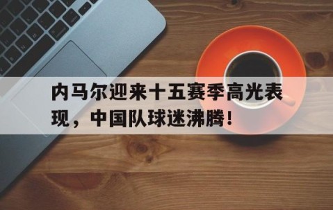 爱游戏体育-内马尔迎来十五赛季高光表现，中国队球迷沸腾！的简单介绍