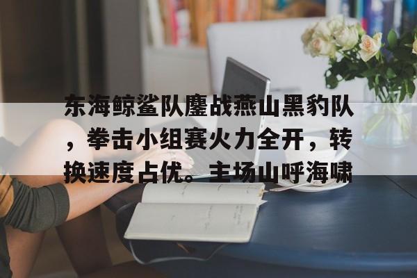 关于东海鲸鲨队鏖战燕山黑豹队,拳击小组赛火力全开,转换速度占优。主场山呼海啸的信息 关于东海鲸鲨队鏖战燕山黑豹队,拳击小组赛火力全开,转换速度占优。主场山呼海啸的信息